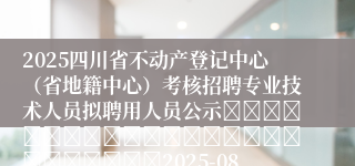 2025四川省不动产登记中心（省地籍中心）考核招聘专业技术人员拟聘用人员公示																									2025-08-01