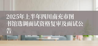 2025年上半年四川南充市图书馆选调面试资格复审及面试公告