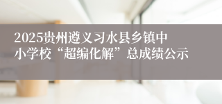2025贵州遵义习水县乡镇中小学校“超编化解”总成绩公示
