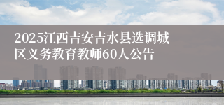 2025江西吉安吉水县选调城区义务教育教师60人公告