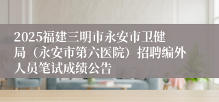 2025福建三明市永安市卫健局（永安市第六医院）招聘编外人员笔试成绩公告