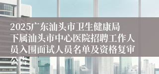 2025广东汕头市卫生健康局下属汕头市中心医院招聘工作人员入围面试人员名单及资格复审公告