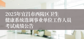 2025年​宜昌市西陵区卫生健康系统选调事业单位工作人员考试成绩公告