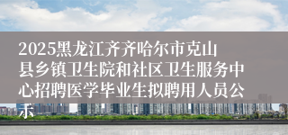 2025黑龙江齐齐哈尔市克山县乡镇卫生院和社区卫生服务中心招聘医学毕业生拟聘用人员公示