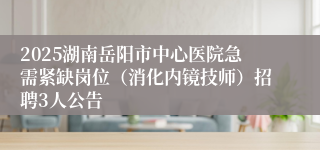 2025湖南岳阳市中心医院急需紧缺岗位（消化内镜技师）招聘3人公告