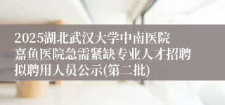2025湖北武汉大学中南医院嘉鱼医院急需紧缺专业人才招聘拟聘用人员公示(第二批)