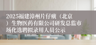 2025福建漳州片仔癀（北京）生物医药有限公司研发总监市场化选聘拟录用人员公示
