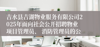 吉水县吉湖物业服务有限公司2025年面向社会公开招聘物业项目管理员、 消防管理员的公告 