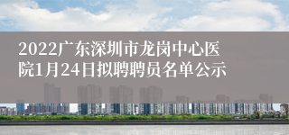 2022广东深圳市龙岗中心医院1月24日拟聘聘员名单公示