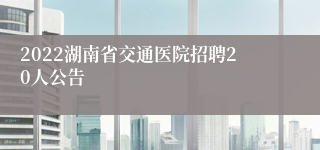 2022湖南省交通医院招聘20人公告