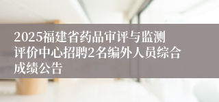 2025福建省药品审评与监测评价中心招聘2名编外人员综合成绩公告