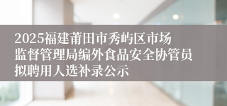 2025福建莆田市秀屿区市场监督管理局编外食品安全协管员拟聘用人选补录公示