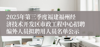 2025年第三季度福建福州经济技术开发区市政工程中心招聘编外人员拟聘用人员名单公示