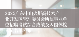 2025广东中山火炬高技术产业开发区管理委员会所属事业单位招聘考试综合成绩及入围体检人员名单公布