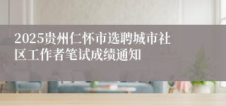 2025贵州仁怀市选聘城市社区工作者笔试成绩通知
