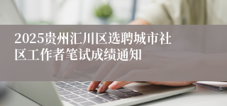 2025贵州汇川区选聘城市社区工作者笔试成绩通知