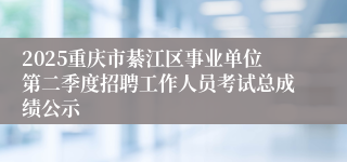 2025重庆市綦江区事业单位第二季度招聘工作人员考试总成绩公示