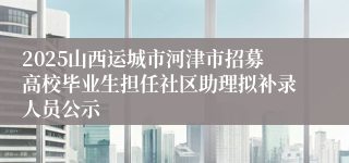 2025山西运城市河津市招募高校毕业生担任社区助理拟补录人员公示