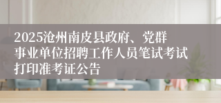 2025沧州南皮县政府、党群事业单位招聘工作人员笔试考试打印准考证公告