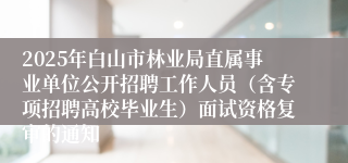 2025年白山市林业局直属事业单位公开招聘工作人员（含专项招聘高校毕业生）面试资格复审的通知