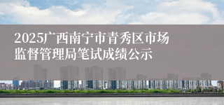 2025广西南宁市青秀区市场监督管理局笔试成绩公示