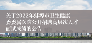 关于2022年蚌埠市卫生健康委委属医院公开招聘高层次人才面试成绩的公告