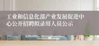工业和信息化部产业发展促进中心公开招聘拟录用人员公示