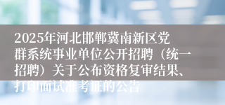 2025年河北邯郸冀南新区党群系统事业单位公开招聘（统一招聘）关于公布资格复审结果、打印面试准考证的公告