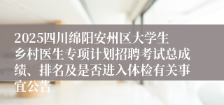 2025四川绵阳安州区大学生乡村医生专项计划招聘考试总成绩、排名及是否进入体检有关事宜公告