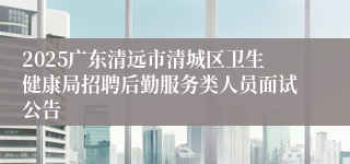 2025广东清远市清城区卫生健康局招聘后勤服务类人员面试公告
