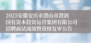 2025安徽安庆市潜山市潜润国有资本投资运营集团有限公司招聘面试成绩暨资格复审公告