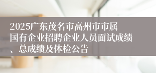 2025广东茂名市高州市市属国有企业招聘企业人员面试成绩、总成绩及体检公告