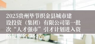 2025贵州毕节织金县城市建设投资（集团）有限公司第一批次“人才强市”引才计划进入资格复审名单公告
