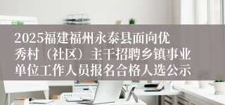 2025福建福州永泰县面向优秀村（社区）主干招聘乡镇事业单位工作人员报名合格人选公示