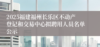 2025福建福州长乐区不动产登记和交易中心拟聘用人员名单公示