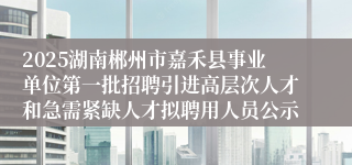 2025湖南郴州市嘉禾县事业单位第一批招聘引进高层次人才和急需紧缺人才拟聘用人员公示