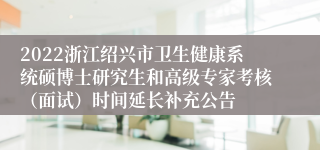 2022浙江绍兴市卫生健康系统硕博士研究生和高级专家考核（面试）时间延长补充公告