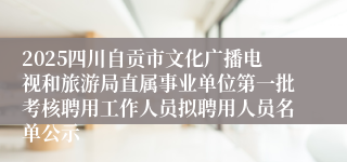 2025四川自贡市文化广播电视和旅游局直属事业单位第一批考核聘用工作人员拟聘用人员名单公示