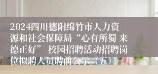2024四川德阳绵竹市人力资源和社会保障局“心有所蜀 来德正好” 校园招聘活动招聘岗位拟聘人员聘前公示（五）