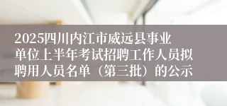 2025四川内江市威远县事业单位上半年考试招聘工作人员拟聘用人员名单（第三批）的公示