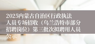 2025内蒙古自治区行政执法人员专场招收（乌兰浩特市部分招聘岗位）第三批次拟聘用人员公示