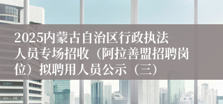2025内蒙古自治区行政执法人员专场招收（阿拉善盟招聘岗位）拟聘用人员公示（三）