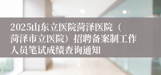 2025山东立医院菏泽医院（菏泽市立医院）招聘备案制工作人员笔试成绩查询通知