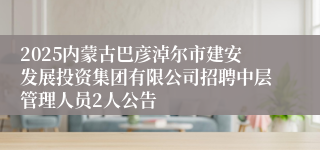 2025内蒙古巴彦淖尔市建安发展投资集团有限公司招聘中层管理人员2人公告