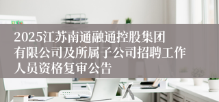 2025江苏南通融通控股集团有限公司及所属子公司招聘工作人员资格复审公告 