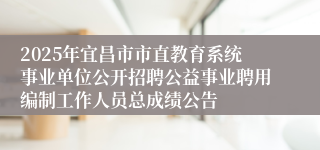 2025年宜昌市市直教育系统事业单位公开招聘公益事业聘用编制工作人员总成绩公告