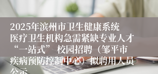 2025年滨州市卫生健康系统医疗卫生机构急需紧缺专业人才“一站式” 校园招聘（邹平市疾病预防控制中心）拟聘用人员公示