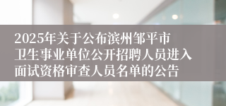 2025年关于公布滨州邹平市卫生事业单位公开招聘人员进入面试资格审查人员名单的公告