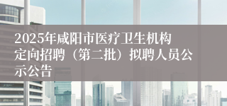 2025年咸阳市医疗卫生机构定向招聘（第二批）拟聘人员公示公告