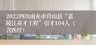 2022四川南充市营山县“嘉陵江英才工程”引才104人（含医疗）